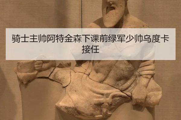 骑士主帅阿特金森下课前绿军少帅乌度卡接任